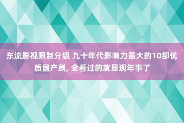 东流影视限制分级 九十年代影响力最大的10部优质国产剧, 全看过的就显现年事了