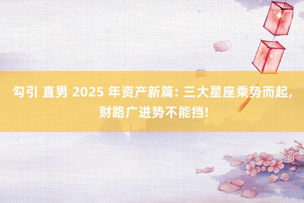 勾引 直男 2025 年资产新篇: 三大星座乘势而起, 财路广进势不能挡!