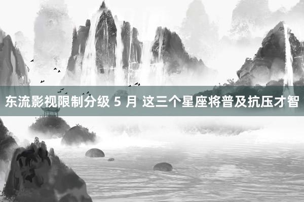 东流影视限制分级 5 月 这三个星座将普及抗压才智