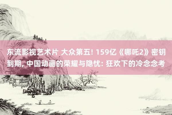 东流影视艺术片 大众第五! 159亿《哪吒2》密钥到期， 中国动画的荣耀与隐忧: 狂欢下的冷念念考