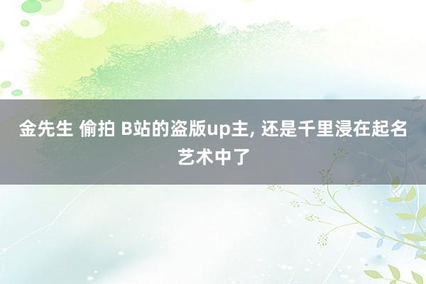 金先生 偷拍 B站的盗版up主， 还是千里浸在起名艺术中了