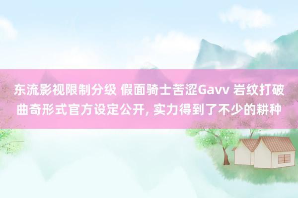 东流影视限制分级 假面骑士苦涩Gavv 岩纹打破曲奇形式官方设定公开， 实力得到了不少的耕种