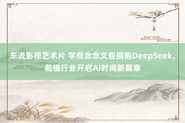 东流影视艺术片 学而念念文告拥抱DeepSeek，栽植行业开启AI时间新篇章
