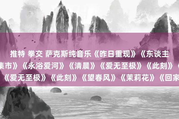 推特 拳交 萨克斯纯音乐《昨日重现》《东谈主鬼情未了》《斯卡布罗集市》《永浴爱河》《清晨》《爱无至极》《此刻》《望春风》《茉莉花》《回家》