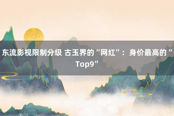 东流影视限制分级 古玉界的“网红”：身价最高的“Top9”