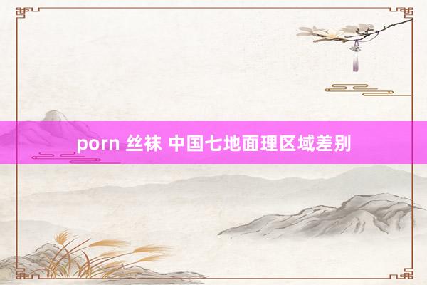 porn 丝袜 中国七地面理区域差别