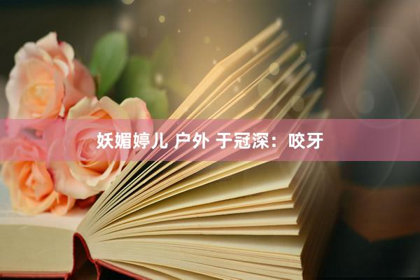 妖媚婷儿 户外 于冠深：咬牙