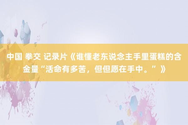 中国 拳交 记录片《谁懂老东说念主手里蛋糕的含金量“活命有多苦，但但愿在手中。” 》