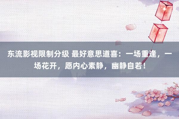 东流影视限制分级 最好意思道喜：一场重逢，一场花开，愿内心素静，幽静自若！