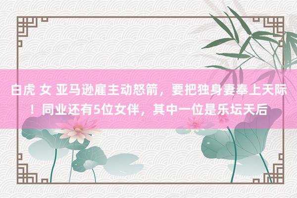 白虎 女 亚马逊雇主动怒箭，要把独身妻奉上天际！同业还有5位女伴，其中一位是乐坛天后