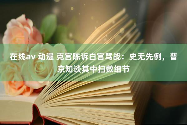 在线av 动漫 克宫陈诉白宫骂战：史无先例，普京知谈其中扫数细节