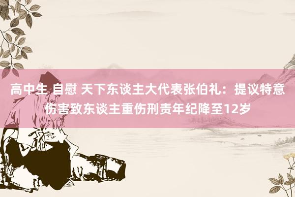 高中生 自慰 天下东谈主大代表张伯礼：提议特意伤害致东谈主重伤刑责年纪降至12岁