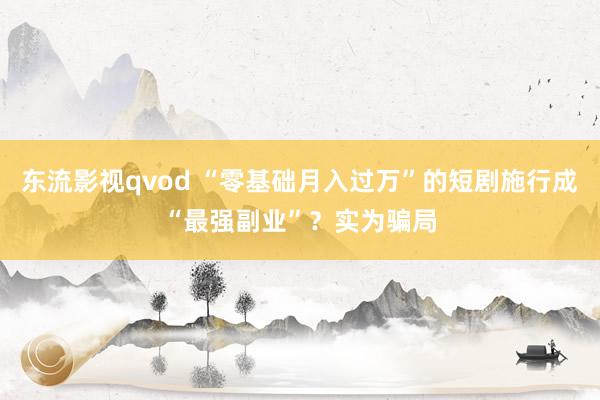 东流影视qvod “零基础月入过万”的短剧施行成“最强副业”？实为骗局