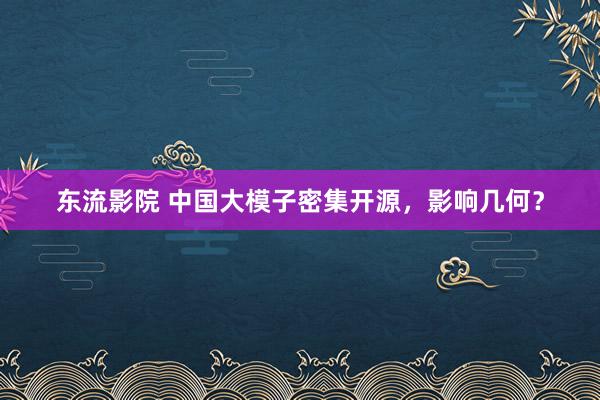东流影院 中国大模子密集开源，影响几何？